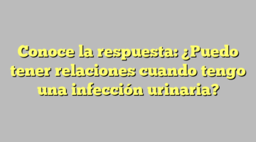 Conoce la respuesta: ¿Puedo tener relaciones cuando tengo una infección urinaria?