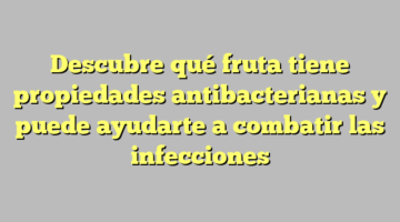 Descubre qué fruta tiene propiedades antibacterianas y puede ayudarte a combatir las infecciones