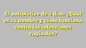 El antibiótico de 3 días: ¿Cuál es su nombre y cómo funciona contra las infecciones vaginales?