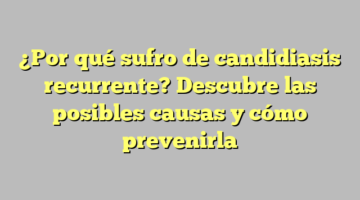 ¿Por qué sufro de candidiasis recurrente? Descubre las posibles causas y cómo prevenirla