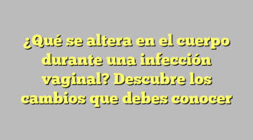 ¿Qué se altera en el cuerpo durante una infección vaginal? Descubre los cambios que debes conocer