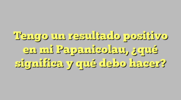 Tengo un resultado positivo en mi Papanicolau, ¿qué significa y qué debo hacer?