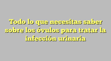 Todo lo que necesitas saber sobre los óvulos para tratar la infección urinaria