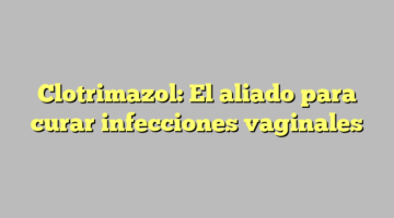 Clotrimazol: El aliado para curar infecciones vaginales