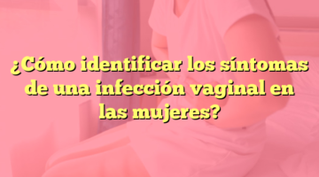 ¿Cómo identificar los síntomas de una infección vaginal en las mujeres?