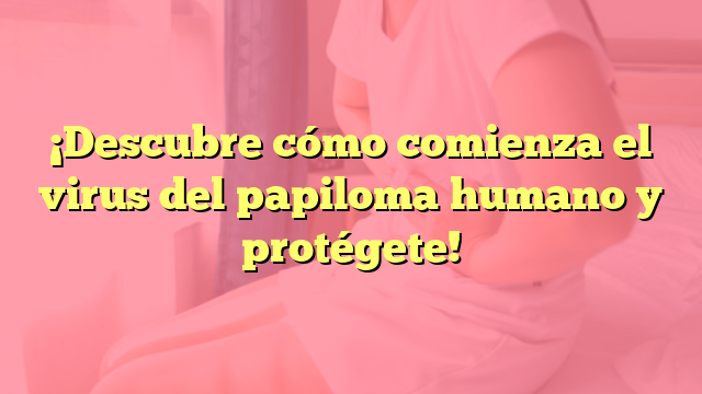 ¡Descubre cómo comienza el virus del papiloma humano y protégete!