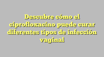 Descubre cómo el ciprofloxacino puede curar diferentes tipos de infección vaginal