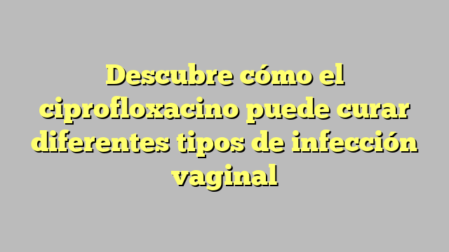 Descubre cómo el ciprofloxacino puede curar diferentes tipos de infección vaginal
