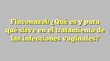 Fluconazol: ¿Qué es y para qué sirve en el tratamiento de las infecciones vaginales?