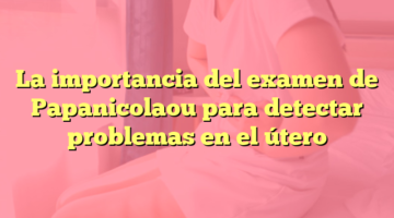 La importancia del examen de Papanicolaou para detectar problemas en el útero