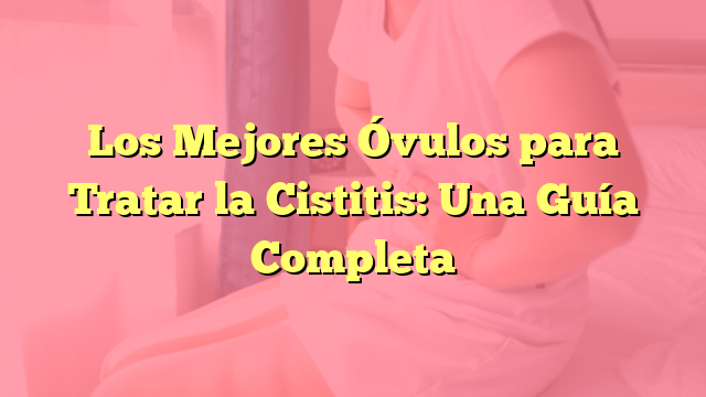 Los Mejores Óvulos para Tratar la Cistitis: Una Guía Completa