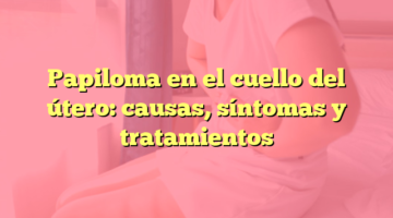 Papiloma en el cuello del útero: causas, síntomas y tratamientos