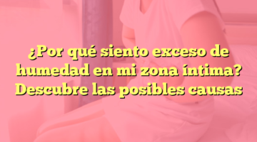 ¿Por qué siento exceso de humedad en mi zona íntima? Descubre las posibles causas