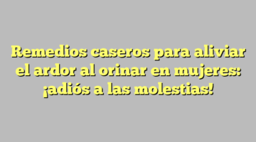 Remedios caseros para aliviar el ardor al orinar en mujeres: ¡adiós a las molestias!