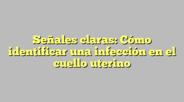 Señales claras: Cómo identificar una infección en el cuello uterino