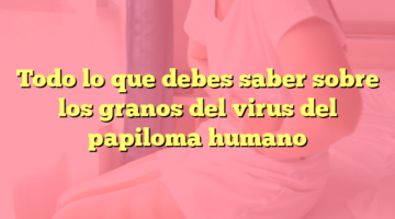 Todo lo que debes saber sobre los granos del virus del papiloma humano