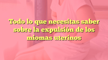Todo lo que necesitas saber sobre la expulsión de los miomas uterinos