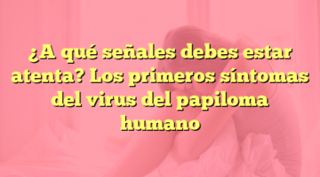 ¿A qué señales debes estar atenta? Los primeros síntomas del virus del papiloma humano