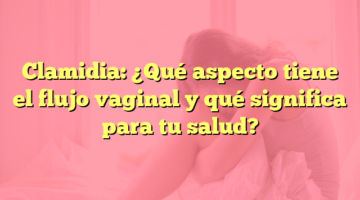 Clamidia: ¿Qué aspecto tiene el flujo vaginal y qué significa para tu salud?