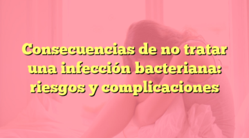 Consecuencias de no tratar una infección bacteriana: riesgos y complicaciones