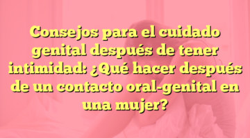 Consejos para el cuidado genital después de tener intimidad: ¿Qué hacer después de un contacto oral-genital en una mujer?
