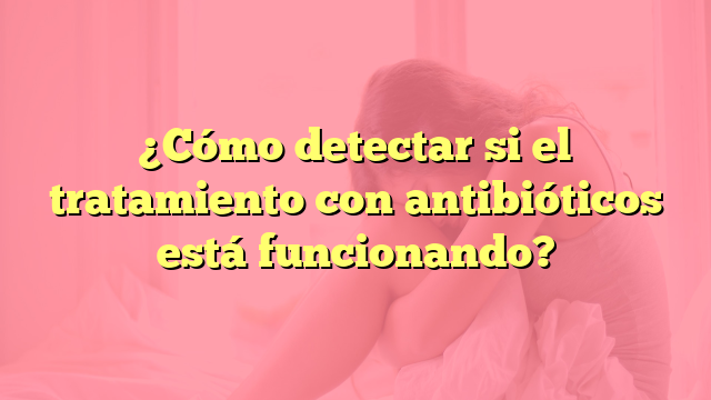 ¿Cómo detectar si el tratamiento con antibióticos está funcionando?