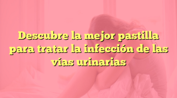 Descubre la mejor pastilla para tratar la infección de las vías urinarias