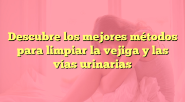 Descubre los mejores métodos para limpiar la vejiga y las vías urinarias