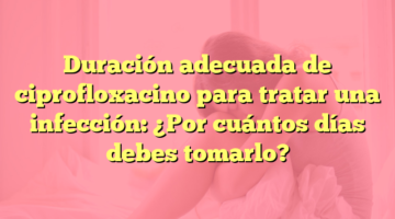 Duración adecuada de ciprofloxacino para tratar una infección: ¿Por cuántos días debes tomarlo?