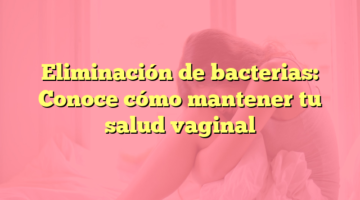 Eliminación de bacterias: Conoce cómo mantener tu salud vaginal
