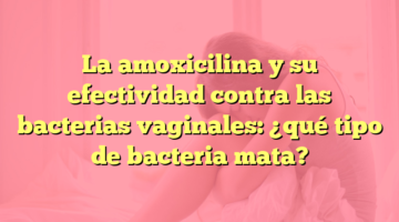 La amoxicilina y su efectividad contra las bacterias vaginales: ¿qué tipo de bacteria mata?