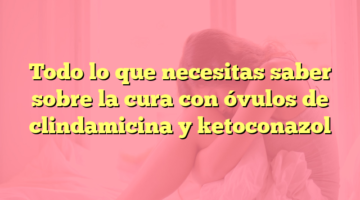 Todo lo que necesitas saber sobre la cura con óvulos de clindamicina y ketoconazol