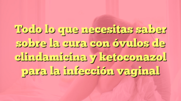 Todo lo que necesitas saber sobre la cura con óvulos de clindamicina y ketoconazol para la infección vaginal