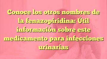 Conoce los otros nombres de la fenazopiridina: Útil información sobre este medicamento para infecciones urinarias
