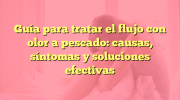 Guía para tratar el flujo con olor a pescado: causas, síntomas y soluciones efectivas