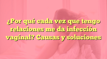 ¿Por qué cada vez que tengo relaciones me da infección vaginal? Causas y soluciones