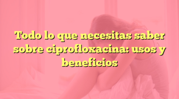 Todo lo que necesitas saber sobre ciprofloxacina: usos y beneficios