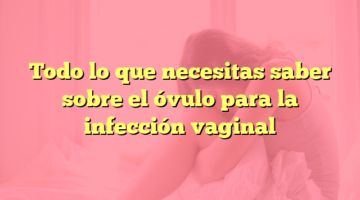 Todo lo que necesitas saber sobre el óvulo para la infección vaginal