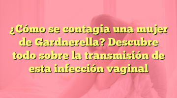 ¿Cómo se contagia una mujer de Gardnerella? Descubre todo sobre la transmisión de esta infección vaginal