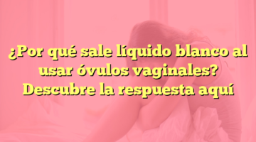 ¿Por qué sale líquido blanco al usar óvulos vaginales? Descubre la respuesta aquí