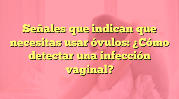 Señales que indican que necesitas usar óvulos: ¿Cómo detectar una infección vaginal?