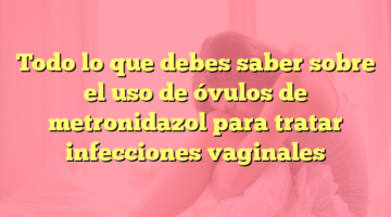 Todo lo que debes saber sobre el uso de óvulos de metronidazol para tratar infecciones vaginales