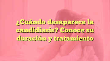 ¿Cuándo desaparece la candidiasis? Conoce su duración y tratamiento