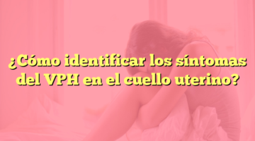 ¿Cómo identificar los síntomas del VPH en el cuello uterino?