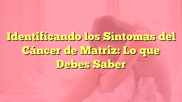 Identificando los Síntomas del Cáncer de Matriz: Lo que Debes Saber