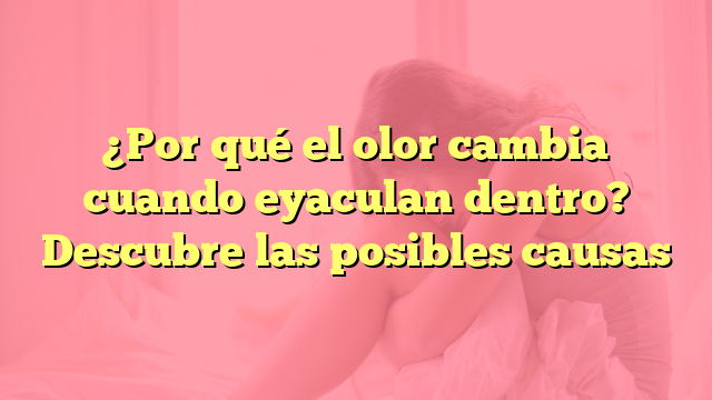 ¿Por qué el olor cambia cuando eyaculan dentro? Descubre las posibles causas
