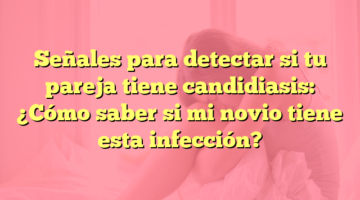 Señales para detectar si tu pareja tiene candidiasis: ¿Cómo saber si mi novio tiene esta infección?