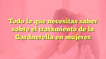 Todo lo que necesitas saber sobre el tratamiento de la Gardnerella en mujeres