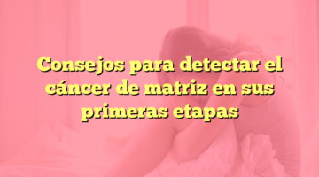 Consejos para detectar el cáncer de matriz en sus primeras etapas