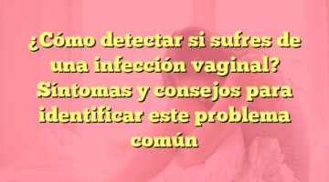 ¿Cómo detectar si sufres de una infección vaginal? Síntomas y consejos para identificar este problema común